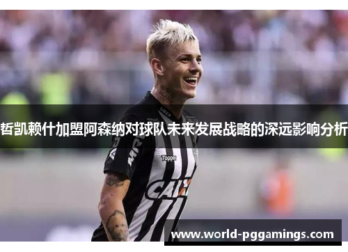 哲凯赖什加盟阿森纳对球队未来发展战略的深远影响分析