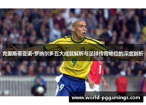克里斯蒂亚诺·罗纳尔多五大成就解析与足球传奇地位的深度剖析