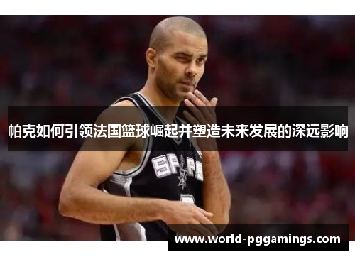 帕克如何引领法国篮球崛起并塑造未来发展的深远影响