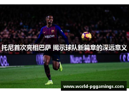 托尼首次亮相巴萨 揭示球队新篇章的深远意义