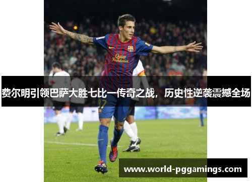 费尔明引领巴萨大胜七比一传奇之战，历史性逆袭震撼全场