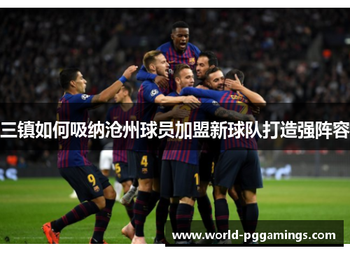 三镇如何吸纳沧州球员加盟新球队打造强阵容