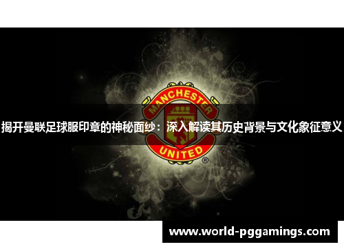 揭开曼联足球服印章的神秘面纱：深入解读其历史背景与文化象征意义