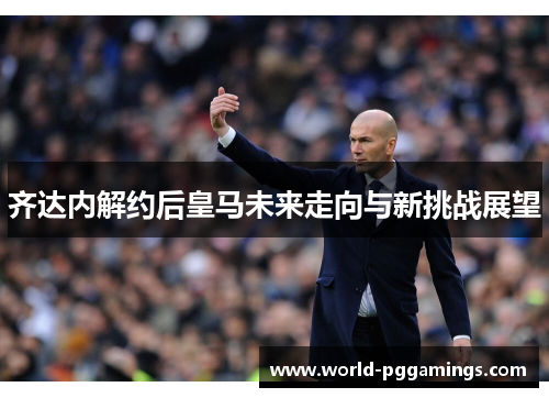 齐达内解约后皇马未来走向与新挑战展望