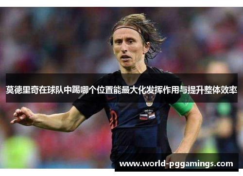 莫德里奇在球队中踢哪个位置能最大化发挥作用与提升整体效率 莫德里奇在球队中踢哪个位置能最大化发挥作用与提升整体效率