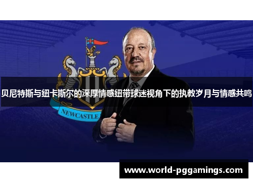 贝尼特斯与纽卡斯尔的深厚情感纽带球迷视角下的执教岁月与情感共鸣