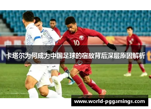 卡塔尔为何成为中国足球的宿敌背后深层原因解析