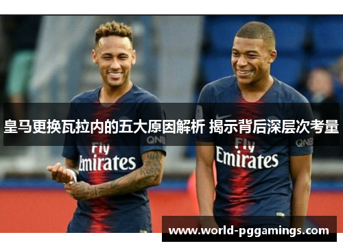皇马更换瓦拉内的五大原因解析 揭示背后深层次考量