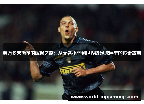 莱万多夫斯基的崛起之路:从无名小卒到世界级足球巨星的传奇故事 莱万多夫斯基的崛起之路:从无名小卒到世界级足球巨星的传奇故事