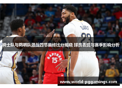 骑士队与鹈鹕队激战四节最终比分揭晓 球员表现与赛季影响分析