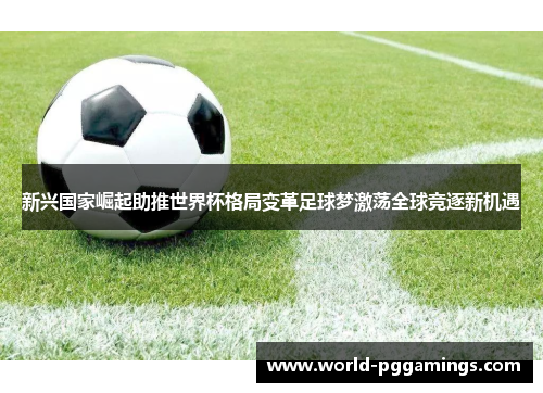 新兴国家崛起助推世界杯格局变革足球梦激荡全球竞逐新机遇