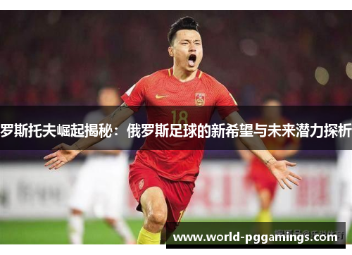 罗斯托夫崛起揭秘：俄罗斯足球的新希望与未来潜力探析