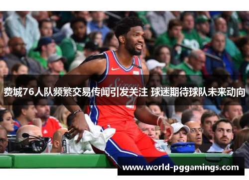 费城76人队频繁交易传闻引发关注 球迷期待球队未来动向